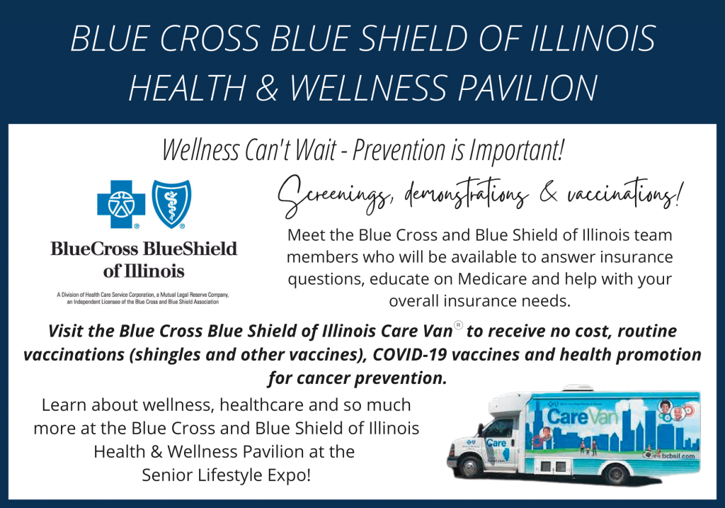Wellness Can’t Wait – Prevention is Important!

Meet the Blue Cross and Blue Shield of Illinois team members who will be available to answer insurance questions, educate on Medicare and help with your overall insurance needs.

Visit the Blue Cross Blue Shield of Illinois Care Van to receive no cost, routine vaccinations (shingles and other vaccines), COVID-19 vaccines and health promotion for cancer prevention.

Learn about wellness, healthcare and so much more at the Blue Cross and Blue Shield of Illinois Health & Wellness Pavilion at the Senior Lifestyle Expo!
